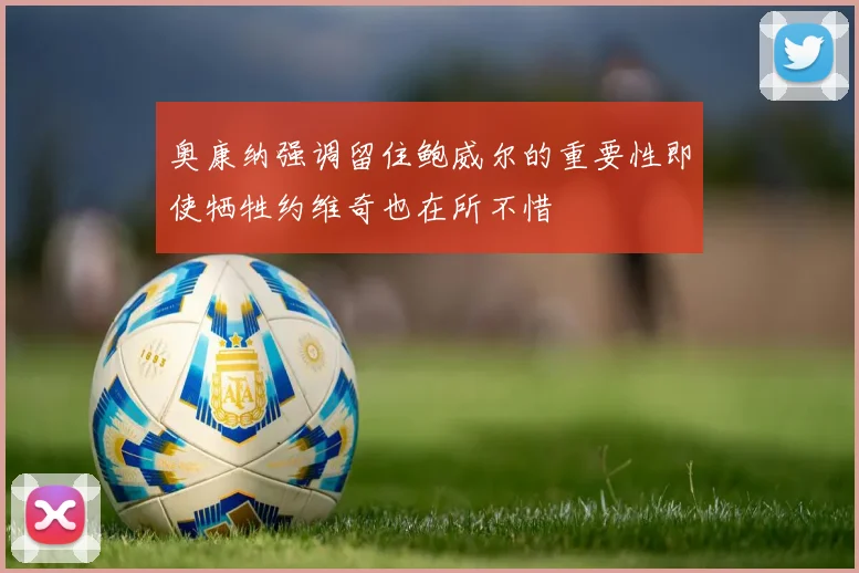 奥康纳强调留住鲍威尔的重要性即使牺牲约维奇也在所不惜