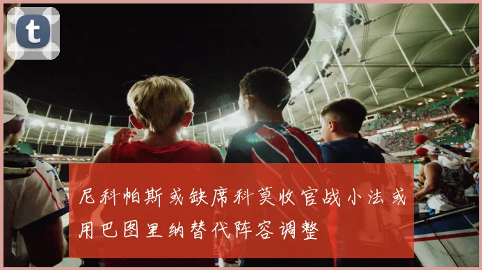 尼科帕斯或缺席科莫收官战小法或用巴图里纳替代阵容调整