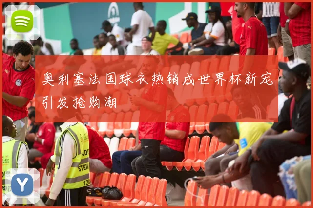 奥利塞法国球衣热销成世界杯新宠引发抢购潮
