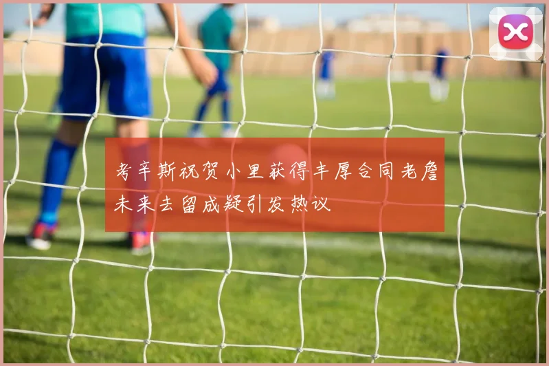 考辛斯祝贺小里获得丰厚合同老詹未来去留成疑引发热议