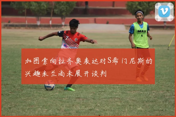加图索向拉齐奥表达对S希门尼斯的兴趣米兰尚未展开谈判