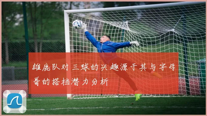 雄鹿队对三球的兴趣源于其与字母哥的搭档潜力分析