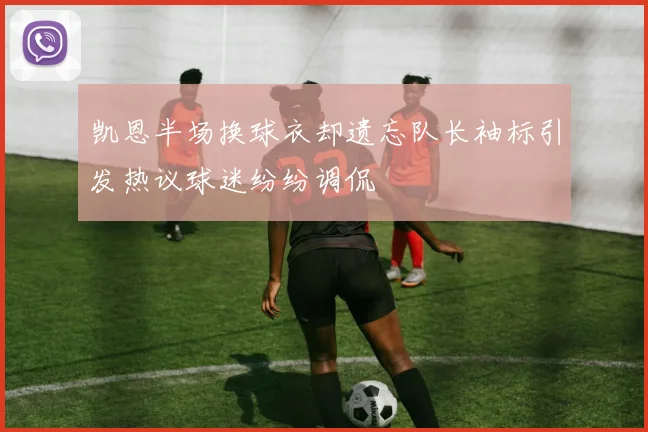 凯恩半场换球衣却遗忘队长袖标引发热议球迷纷纷调侃
