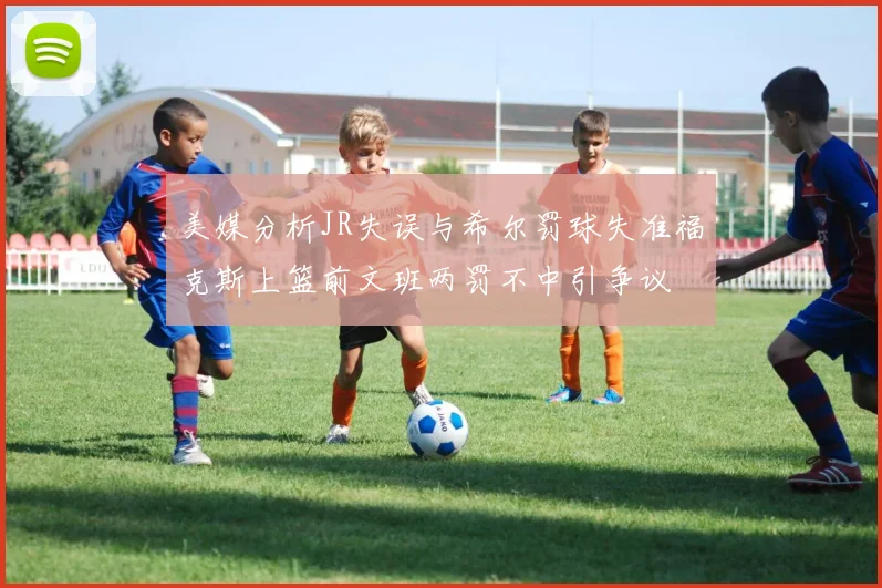 美媒分析JR失误与希尔罚球失准福克斯上篮前文班两罚不中引争议