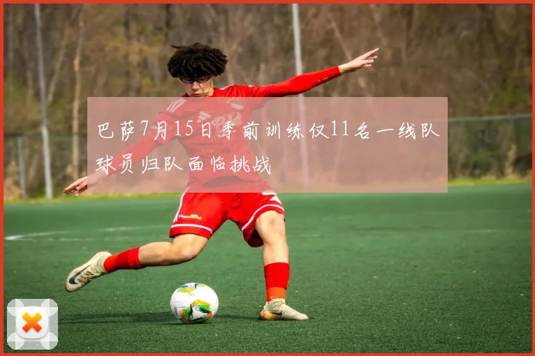 巴萨7月15日季前训练仅11名一线队球员归队面临挑战