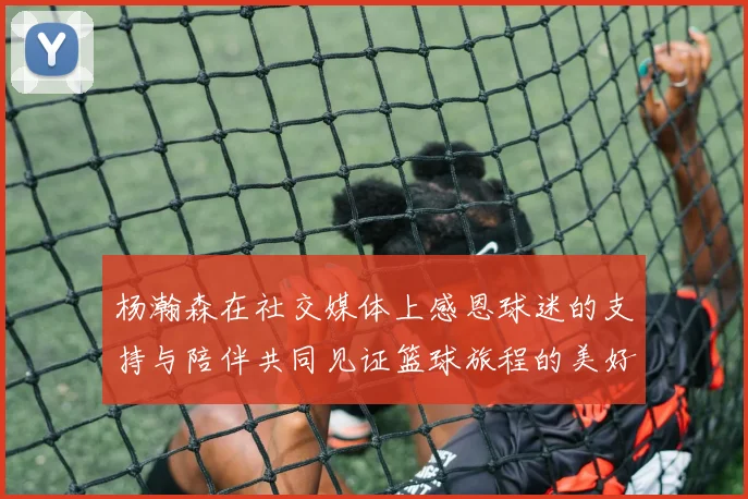 杨瀚森在社交媒体上感恩球迷的支持与陪伴共同见证篮球旅程的美好时刻