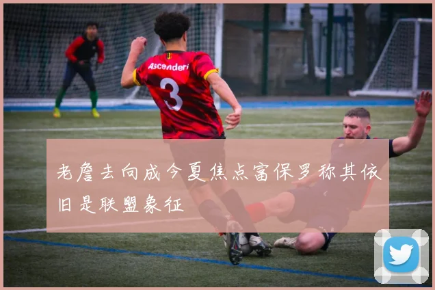 老詹去向成今夏焦点富保罗称其依旧是联盟象征