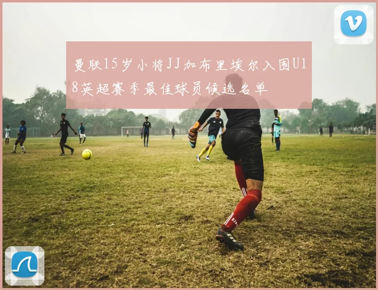 曼联15岁小将JJ加布里埃尔入围U18英超赛季最佳球员候选名单
