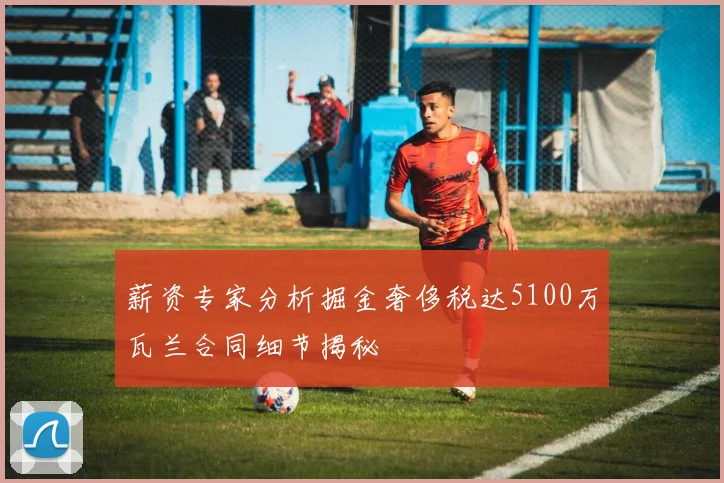 薪资专家分析掘金奢侈税达5100万瓦兰合同细节揭秘