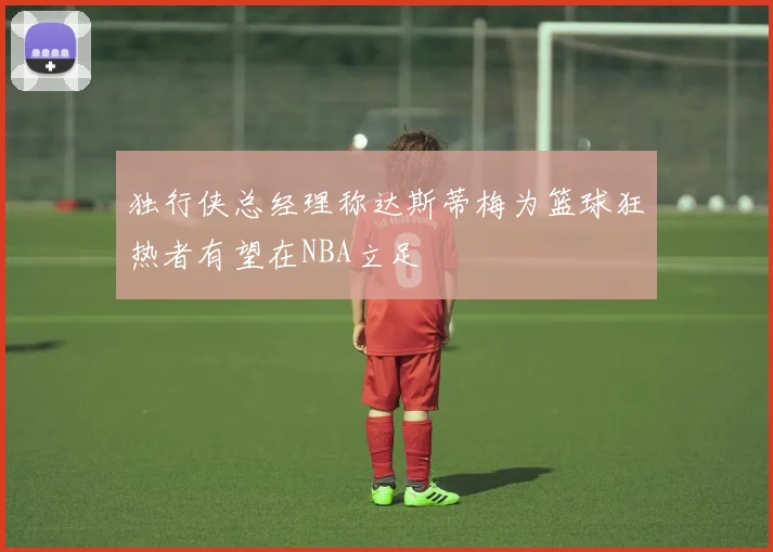 独行侠总经理称达斯蒂梅为篮球狂热者有望在NBA立足