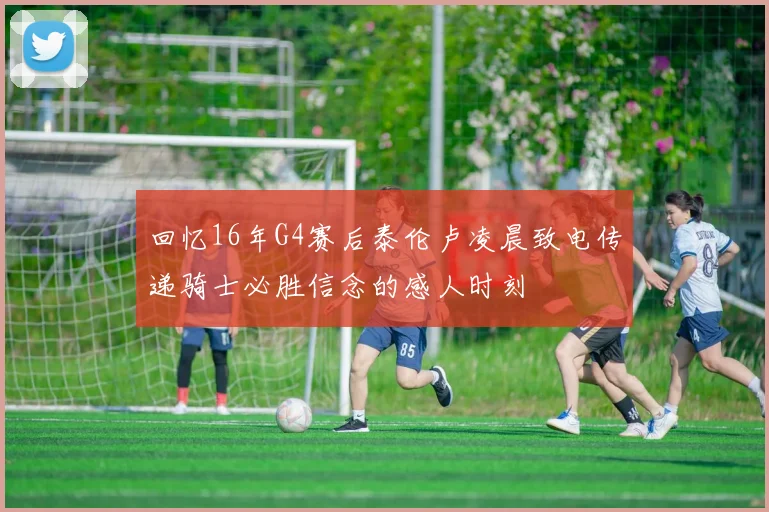 回忆16年G4赛后泰伦卢凌晨致电传递骑士必胜信念的感人时刻