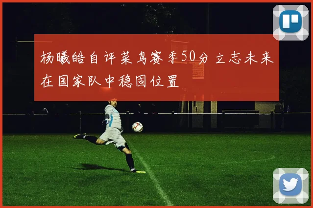 杨曦皓自评菜鸟赛季50分立志未来在国家队中稳固位置