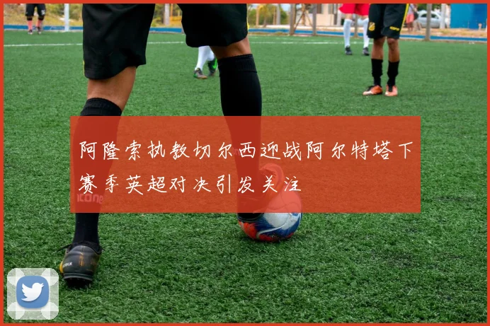 阿隆索执教切尔西迎战阿尔特塔下赛季英超对决引发关注