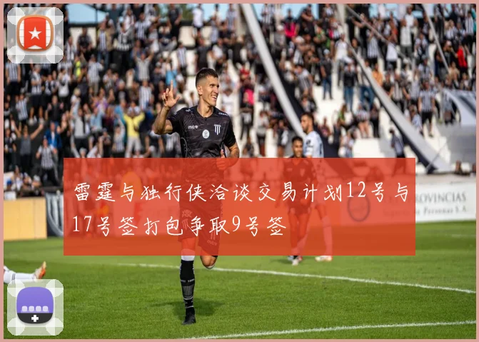 雷霆与独行侠洽谈交易计划12号与17号签打包争取9号签