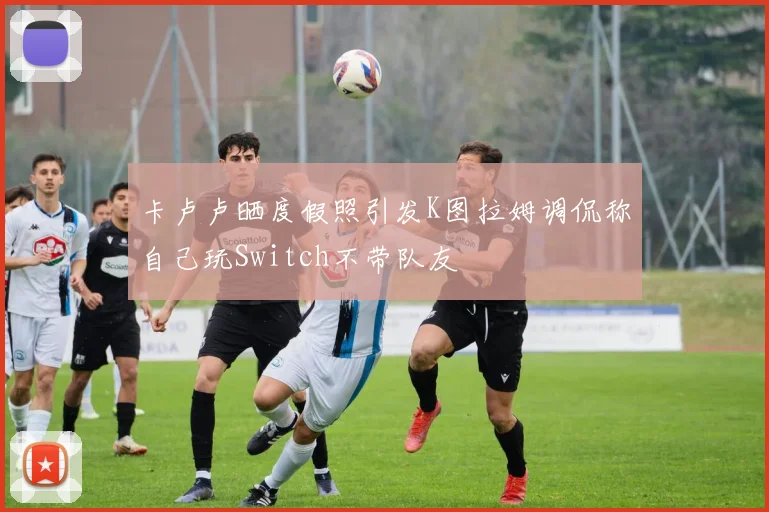 卡卢卢晒度假照引发K图拉姆调侃称自己玩Switch不带队友