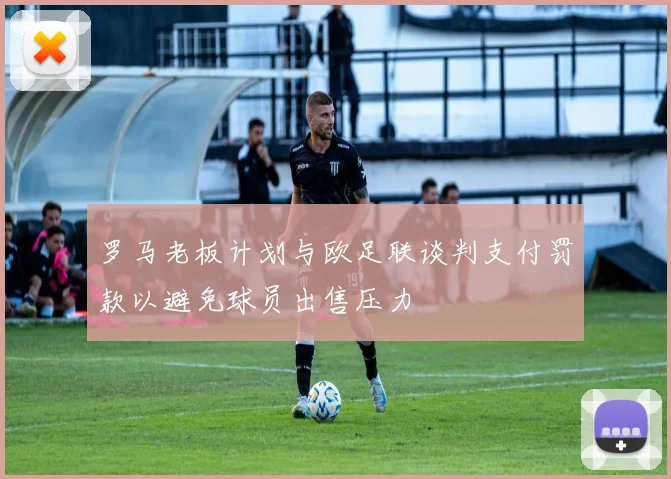 罗马老板计划与欧足联谈判支付罚款以避免球员出售压力
