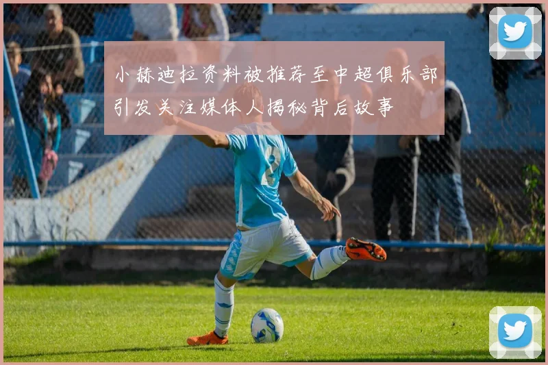 小赫迪拉资料被推荐至中超俱乐部引发关注媒体人揭秘背后故事