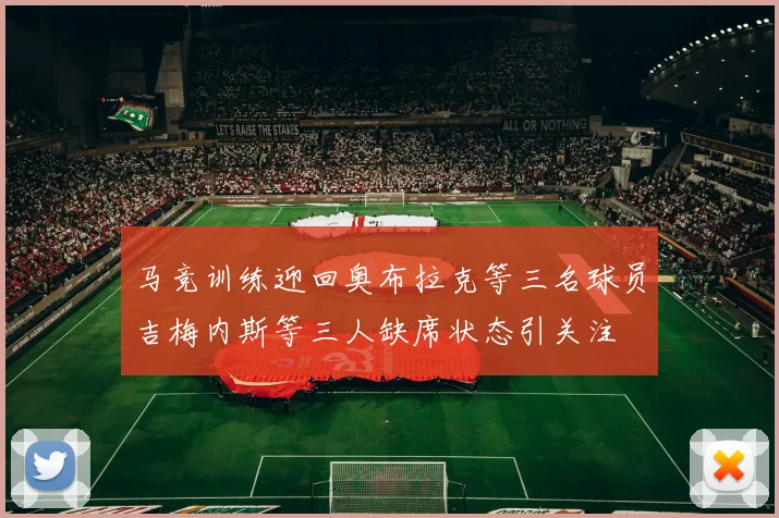 马竞训练迎回奥布拉克等三名球员吉梅内斯等三人缺席状态引关注