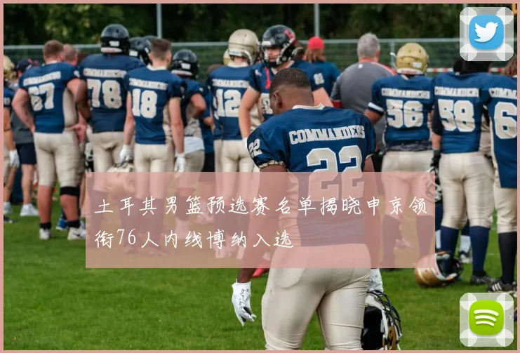 土耳其男篮预选赛名单揭晓申京领衔76人内线博纳入选