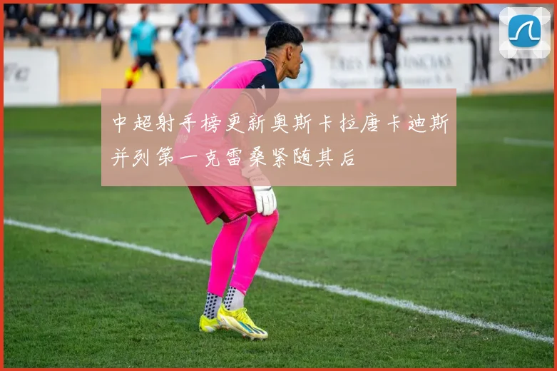 中超射手榜更新奥斯卡拉唐卡迪斯并列第一克雷桑紧随其后