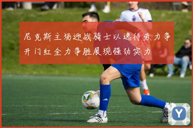 尼克斯主场迎战骑士以逸待劳力争开门红全力争胜展现强劲实力