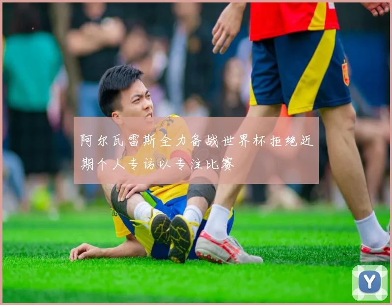 阿尔瓦雷斯全力备战世界杯拒绝近期个人专访以专注比赛
